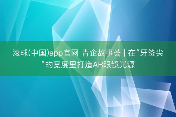 滚球(中国)app官网 青企故事荟 | 在“牙签尖”的宽度里打造AR眼镜光源