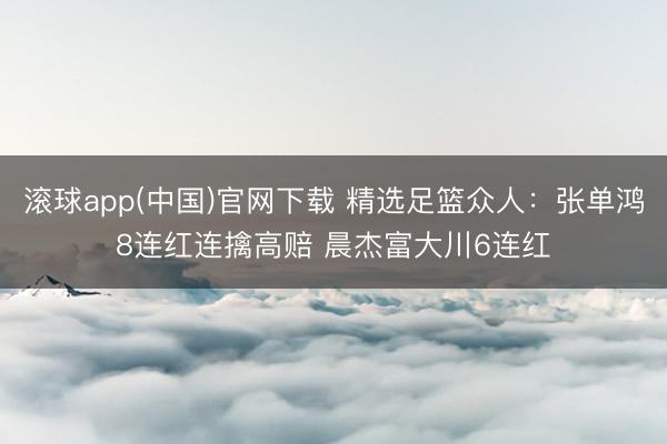 滚球app(中国)官网下载 精选足篮众人：张单鸿8连红连擒高赔 晨杰富大川6连红