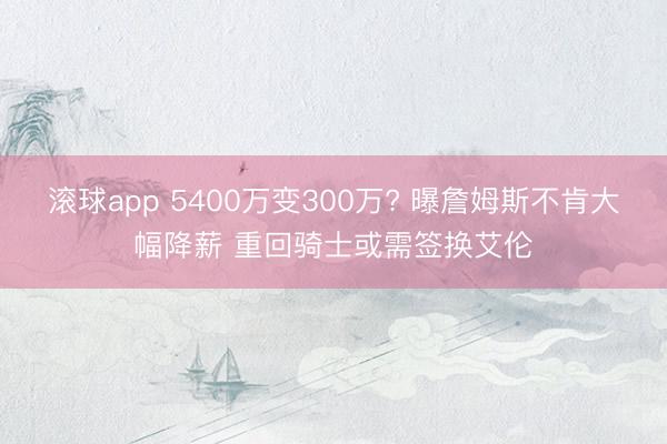 滚球app 5400万变300万? 曝詹姆斯不肯大幅降薪 重回骑士或需签换艾伦