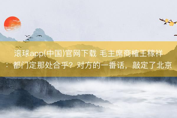 滚球app(中国)官网下载 毛主席商榷王稼祥：都门定那处合乎？对方的一番话，敲定了北京