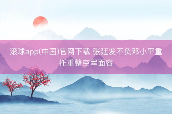 滚球app(中国)官网下载 张廷发不负邓小平重托重整空军面容