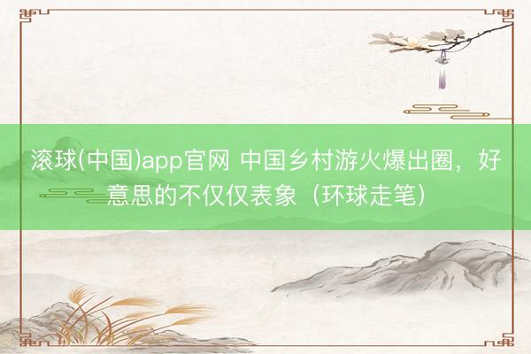 滚球(中国)app官网 中国乡村游火爆出圈，好意思的不仅仅表象（环球走笔）