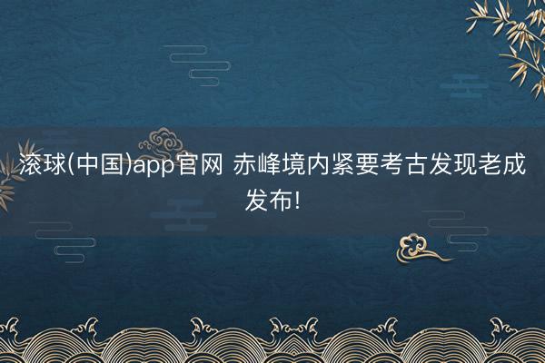 滚球(中国)app官网 赤峰境内紧要考古发现老成发布!