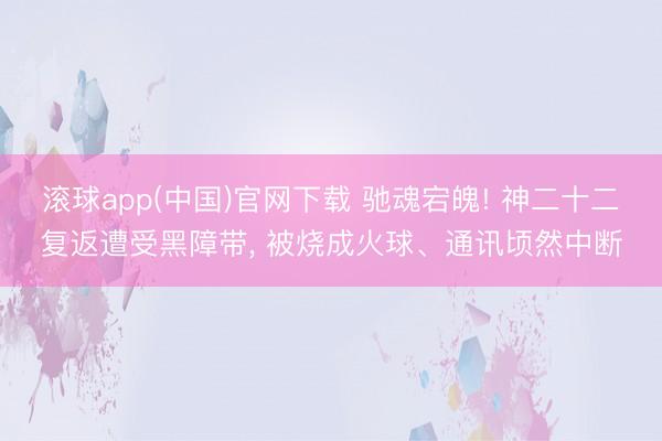 滚球app(中国)官网下载 驰魂宕魄! 神二十二复返遭受黑障带， 被烧成火球、通讯顷然中断