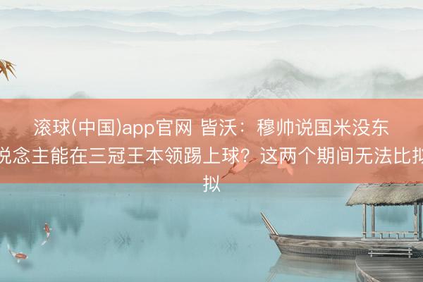 滚球(中国)app官网 皆沃：穆帅说国米没东说念主能在三冠王本领踢上球？这两个期间无法比拟