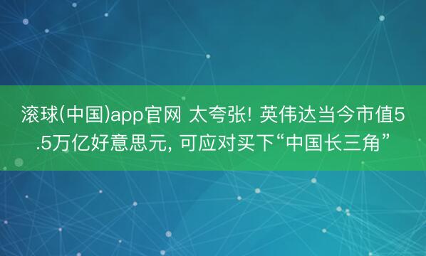 滚球(中国)app官网 太夸张! 英伟达当今市值5.5万亿好意思元， 可应对买下“中国长三角”
