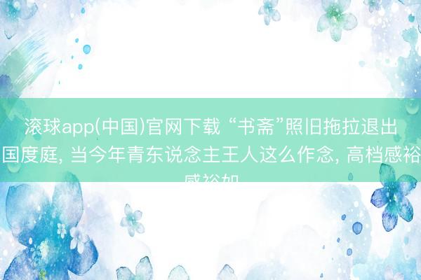 滚球app(中国)官网下载 “书斋”照旧拖拉退出中国度庭， 当今年青东说念主王人这么作念， 高档感裕如