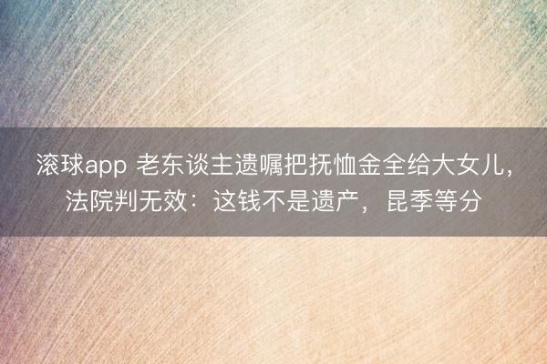 滚球app 老东谈主遗嘱把抚恤金全给大女儿，法院判无效：这钱不是遗产，昆季等分