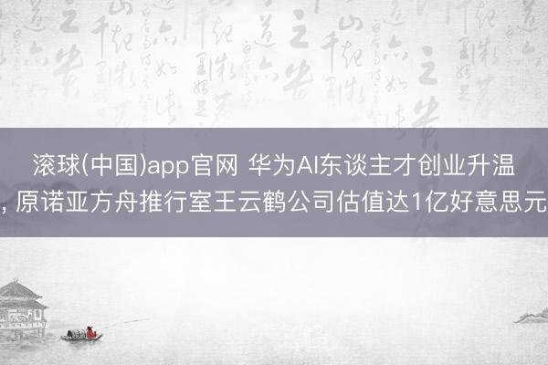 滚球(中国)app官网 华为AI东谈主才创业升温， 原诺亚方舟推行室王云鹤公司估值达1亿好意思元