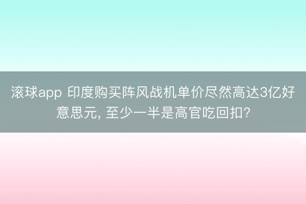 滚球app 印度购买阵风战机单价尽然高达3亿好意思元， 至少一半是高官吃回扣?