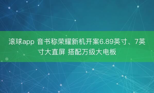 滚球app 音书称荣耀新机开案6.89英寸、7英寸大直屏 搭配万级大电板