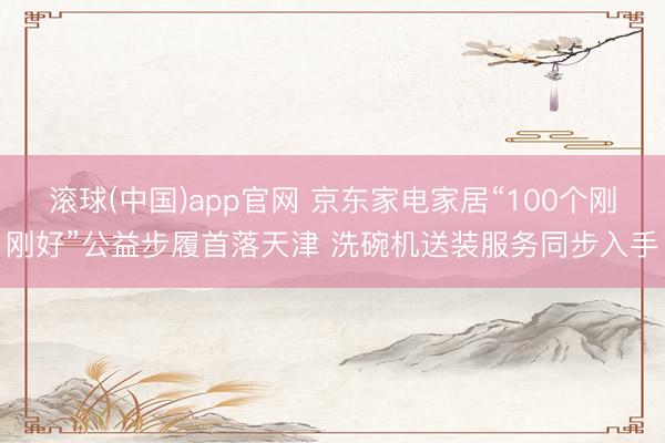 滚球(中国)app官网 京东家电家居“100个刚刚好”公益步履首落天津 洗碗机送装服务同步入手