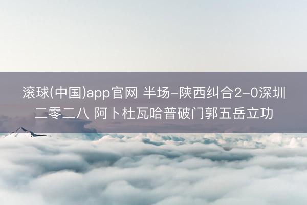 滚球(中国)app官网 半场-陕西纠合2-0深圳二零二八 阿卜杜瓦哈普破门郭五岳立功