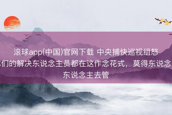 滚球app(中国)官网下载 中央捕快巡视组怒了：你们的解决东说念主员都在这作念花式，莫得东说念主去管