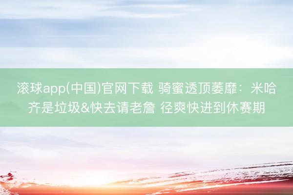 滚球app(中国)官网下载 骑蜜透顶萎靡:米哈齐是垃圾&快去请老詹 径爽快进到休赛期