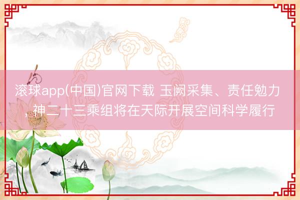 滚球app(中国)官网下载 玉阙采集、责任勉力 ， 神二十三乘组将在天际开展空间科学履行