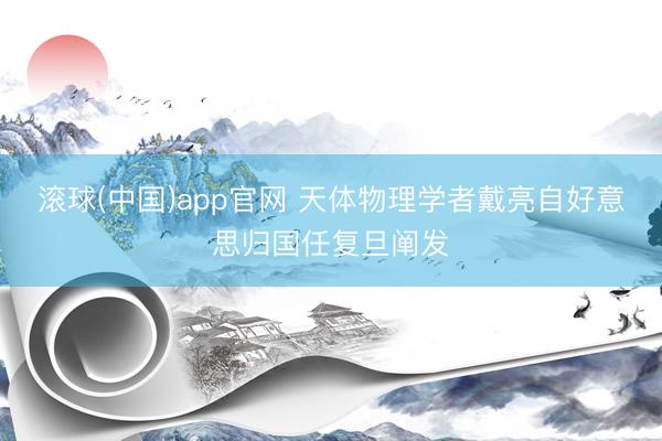 滚球(中国)app官网 天体物理学者戴亮自好意思归国任复旦阐发