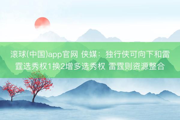 滚球(中国)app官网 侠媒：独行侠可向下和雷霆选秀权1换2增多选秀权 雷霆则资源整合