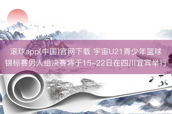 滚球app(中国)官网下载 宇宙U21青少年篮球锦标赛男人组决赛将于15-22日在四川宜宾举行