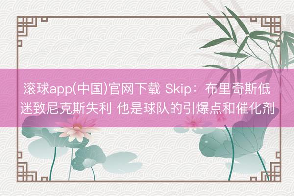 滚球app(中国)官网下载 Skip：布里奇斯低迷致尼克斯失利 他是球队的引爆点和催化剂