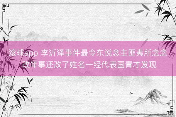 滚球app 李沂泽事件最令东说念主匪夷所念念 改年事还改了姓名一经代表国青才发现