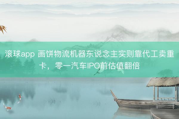 滚球app 画饼物流机器东说念主实则靠代工卖重卡,零一汽车IPO前估值翻倍
