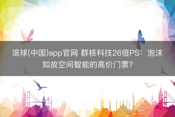 滚球(中国)app官网 群核科技26倍PS：泡沫如故空间智能的高价门票？
