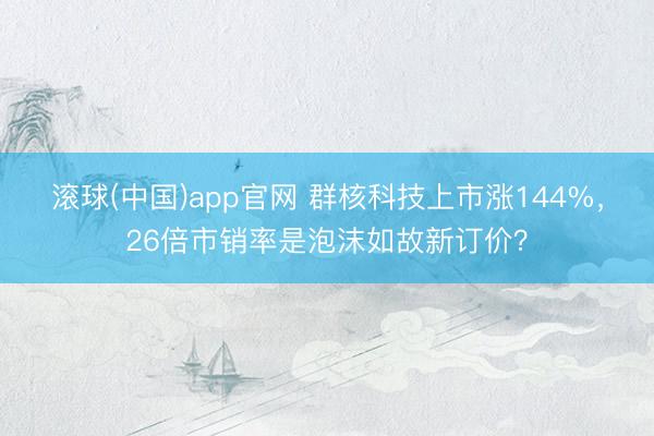 滚球(中国)app官网 群核科技上市涨144%，26倍市销率是泡沫如故新订价？