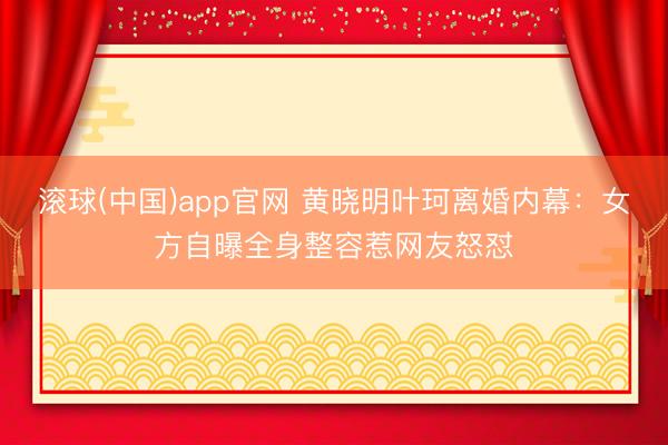 滚球(中国)app官网 黄晓明叶珂离婚内幕:女方自曝全身整容惹网友怒怼