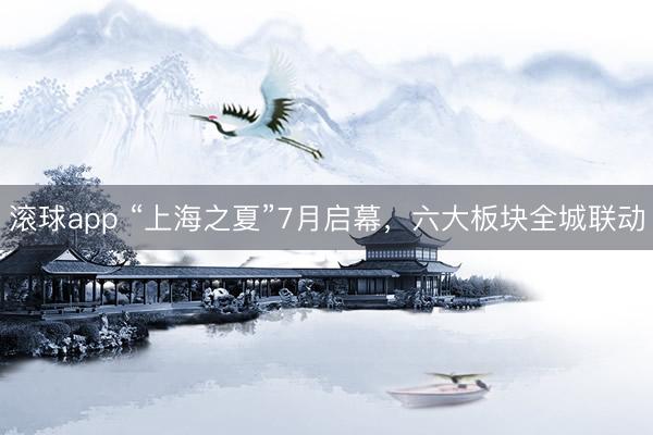 滚球app “上海之夏”7月启幕,六大板块全城联动