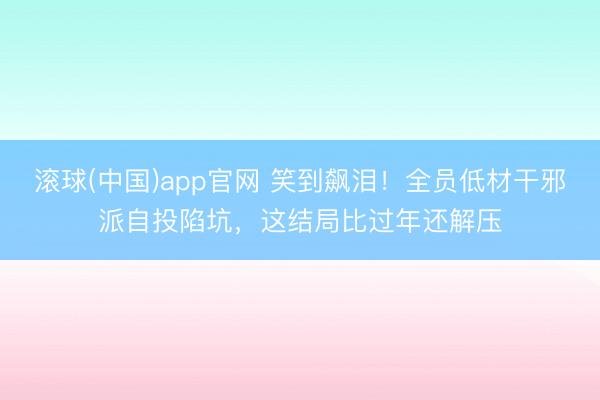 滚球(中国)app官网 笑到飙泪!全员低材干邪派自投陷坑,这结局比过年还解压 滚球(中国)app官网 笑到飙泪!全员低材干邪派自投陷坑,这结局比过年还解压
