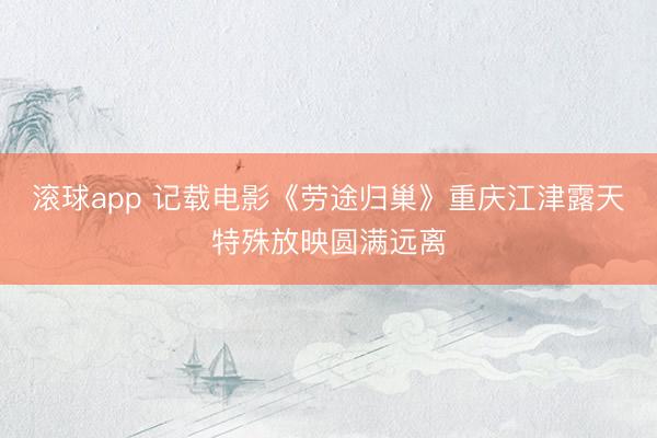 滚球app 记载电影《劳途归巢》重庆江津露天特殊放映圆满远离