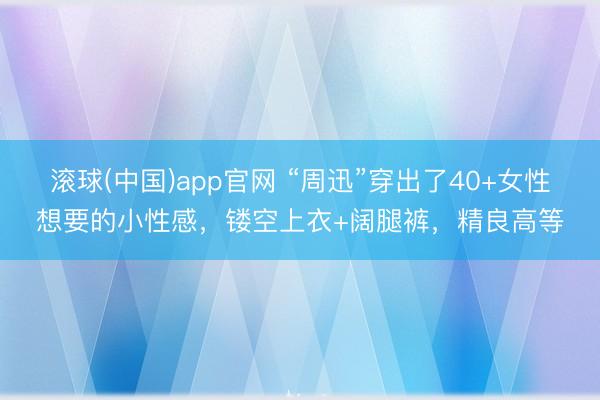 滚球(中国)app官网 “周迅”穿出了40+女性想要的小性感，镂空上衣+阔腿裤，精良高等