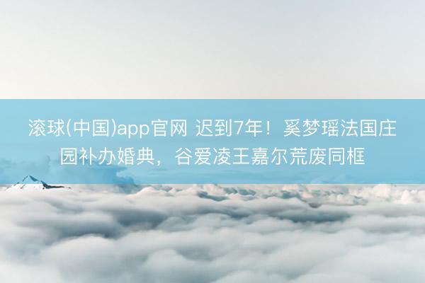 滚球(中国)app官网 迟到7年！奚梦瑶法国庄园补办婚典，谷爱凌王嘉尔荒废同框