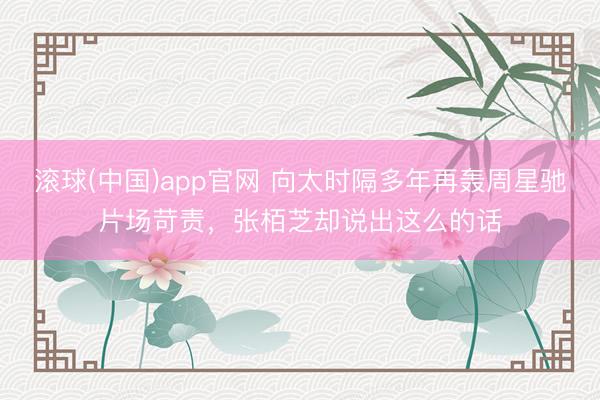 滚球(中国)app官网 向太时隔多年再轰周星驰片场苛责，张栢芝却说出这么的话