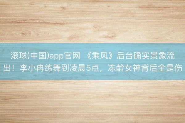 滚球(中国)app官网 《乘风》后台确实景象流出！李小冉练舞到凌晨5点，冻龄女神背后全是伤