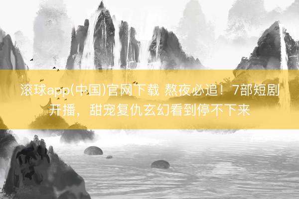 滚球app(中国)官网下载 熬夜必追！7部短剧开播，甜宠复仇玄幻看到停不下来