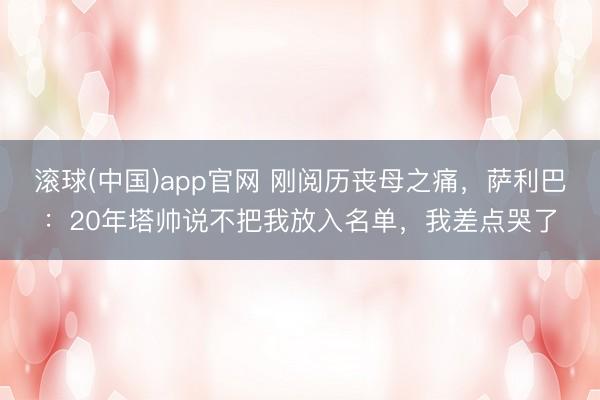 滚球(中国)app官网 刚阅历丧母之痛，萨利巴：20年塔帅说不把我放入名单，我差点哭了