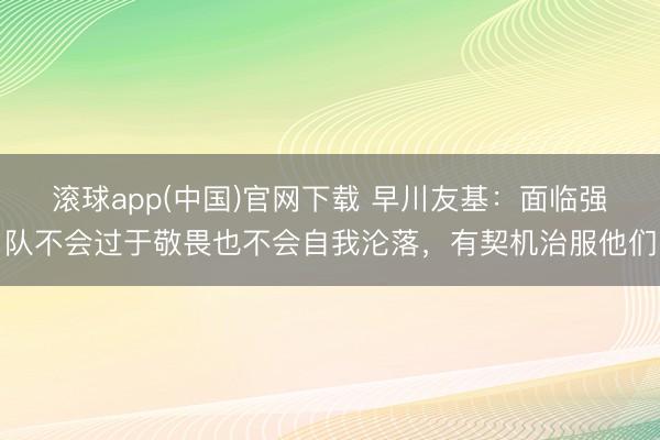 滚球app(中国)官网下载 早川友基：面临强队不会过于敬畏也不会自我沦落，有契机治服他们