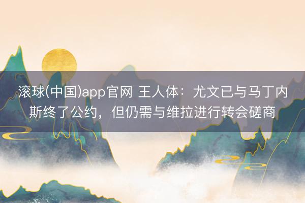 滚球(中国)app官网 王人体：尤文已与马丁内斯终了公约，但仍需与维拉进行转会磋商
