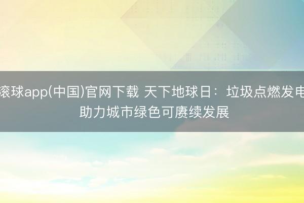 滚球app(中国)官网下载 天下地球日：垃圾点燃发电 助力城市绿色可赓续发展