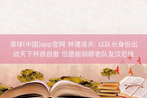 滚球(中国)app官网 林德洛夫: 以队长身份出战天下杯很自傲 但愿能驯顺老队友汉尼拔