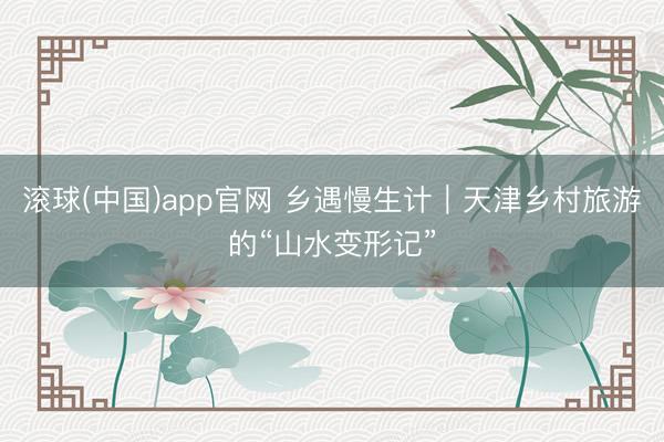 滚球(中国)app官网 乡遇慢生计｜天津乡村旅游的“山水变形记”