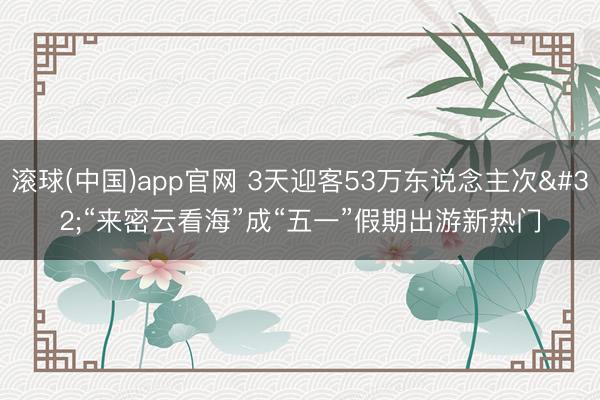 滚球(中国)app官网 3天迎客53万东说念主次 “来密云看海”成“五一”假期出游新热门