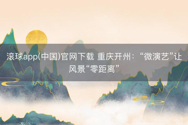 滚球app(中国)官网下载 重庆开州：“微演艺”让风景“零距离”
