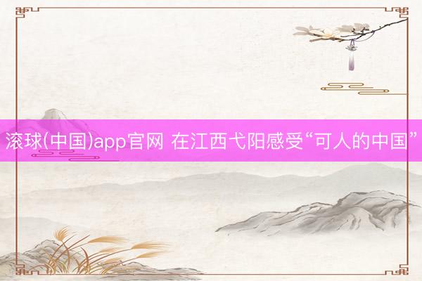 滚球(中国)app官网 在江西弋阳感受“可人的中国”