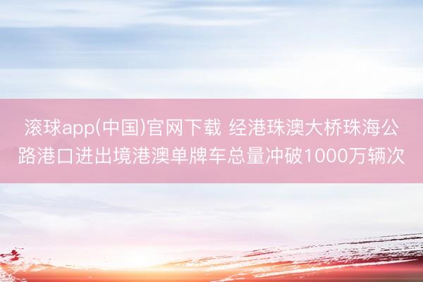 滚球app(中国)官网下载 经港珠澳大桥珠海公路港口进出境港澳单牌车总量冲破1000万辆次