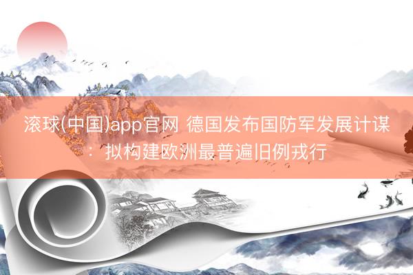 滚球(中国)app官网 德国发布国防军发展计谋：拟构建欧洲最普遍旧例戎行