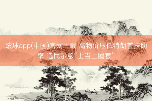 滚球app(中国)官网下载 高物价压低特朗普扶助率 选民示意“上当上圈套”