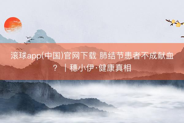 滚球app(中国)官网下载 肺结节患者不成献血？｜穗小伊·健康真相
